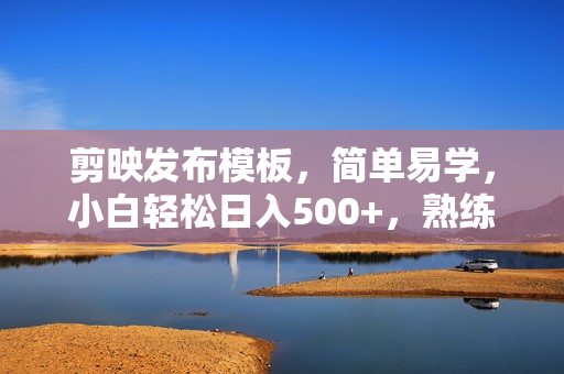 剪映发布模板，简单易学，小白轻松日入500+，熟练之后年薪100W不是梦
