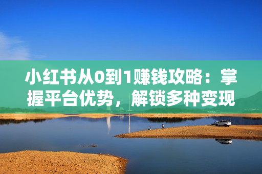 小红书从0到1赚钱攻略：掌握平台优势，解锁多种变现赚钱模式与运营技巧