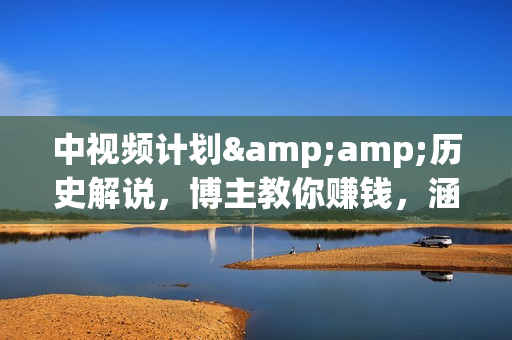 中视频计划&amp;历史解说，博主教你赚钱，涵盖素材、文案、音频、图像处理