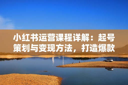 小红书运营课程详解：起号策划与变现方法，打造爆款内容