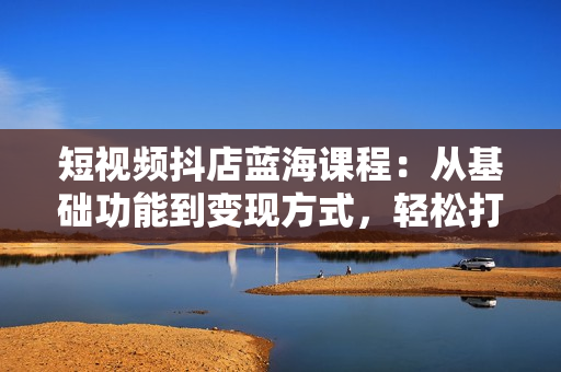 短视频抖店蓝海课程：从基础功能到变现方式，轻松打造爆款短视频