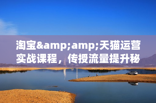 淘宝&amp;天猫运营实战课程，传授流量提升秘籍，大促操作玩法助你销量飙升