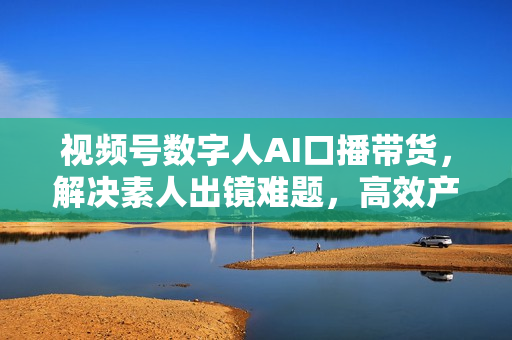 视频号数字人AI口播带货，解决素人出镜难题，高效产出爆款视频引流变现