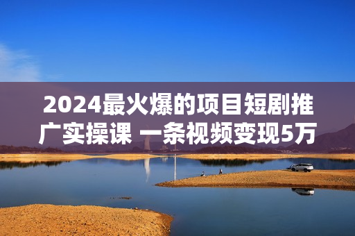 2024最火爆的项目短剧推广实操课 一条视频变现5万+