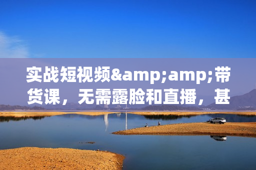 实战短视频&amp;带货课，无需露脸和直播，甚至无需拍摄，日销千单