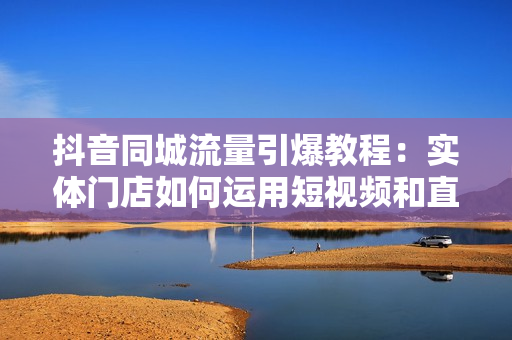 抖音同城流量引爆教程：实体门店如何运用短视频和直播提升销量