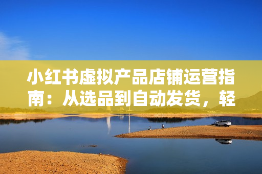 小红书虚拟产品店铺运营指南：从选品到自动发货，轻松实现日躺赚几百
