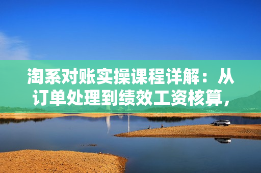 淘系对账实操课程详解：从订单处理到绩效工资核算，全面掌握电商财务管理