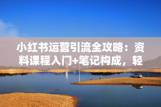 小红书运营引流全攻略：资料课程入门+笔记构成，轻松掌握引流技巧