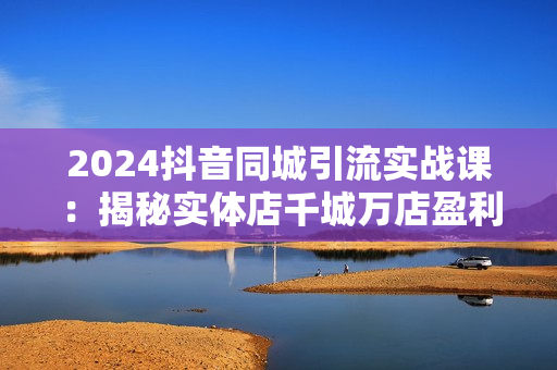 2024抖音同城引流实战课：揭秘实体店千城万店盈利模式，打造流量爆款