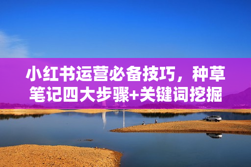 小红书运营必备技巧，种草笔记四大步骤+关键词挖掘法：迅速开爆流量