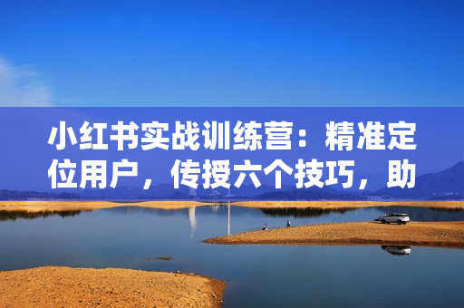 小红书实战训练营：精准定位用户，传授六个技巧，助你写出爆款笔记