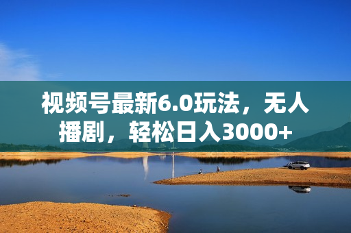 视频号最新6.0玩法，无人播剧，轻松日入3000+