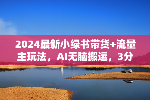 2024最新小绿书带货+流量主玩法，AI无脑搬运，3分钟一篇图文，日入800+