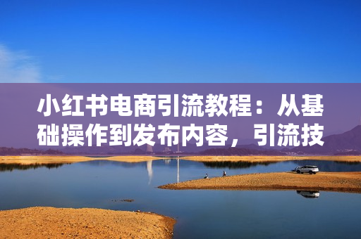 小红书电商引流教程：从基础操作到发布内容，引流技巧，轻松打造爆款产品