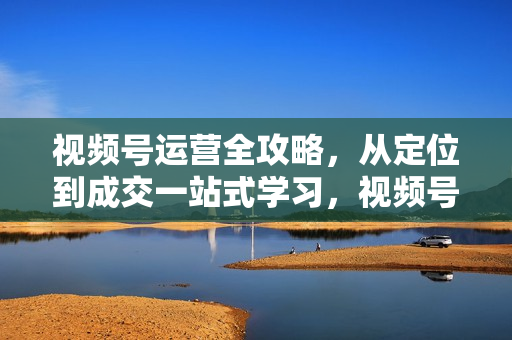视频号运营全攻略，从定位到成交一站式学习，视频号核心秘诀，打造爆款