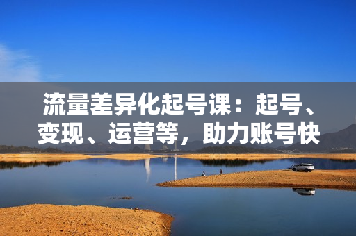 流量差异化起号课：起号、变现、运营等，助力账号快速成长