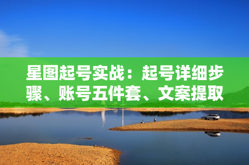 星图起号实战：起号详细步骤、账号五件套、文案提取等，快速打造爆款视频