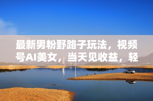 最新男粉野路子玩法，视频号AI美女，当天见收益，轻松月入30000＋