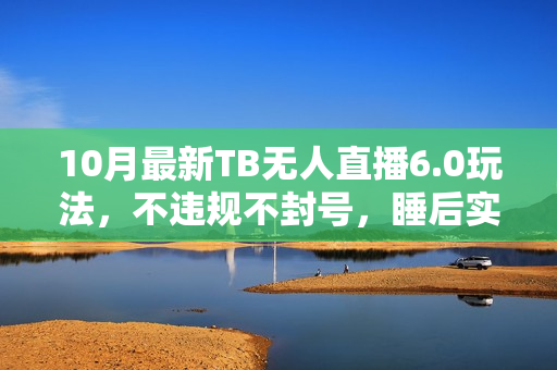 10月最新TB无人直播6.0玩法，不违规不封号，睡后实现躺赚，每月多赚3W+！