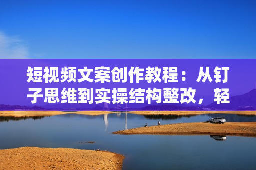 短视频文案创作教程：从钉子思维到实操结构整改，轻松提升文案质量