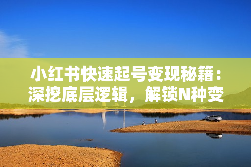 小红书快速起号变现秘籍：深挖底层逻辑，解锁N种变现方式