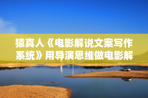 猿真人《电影解说文案写作系统》用导演思维做电影解说深度文案课