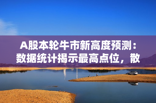 A股本轮牛市新高度预测：数据统计揭示最高点位，散户如何布局牛市？
