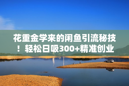 花重金学来的闲鱼引流秘技！轻松日吸300+精准创业粉，每天躺赚5000+，2