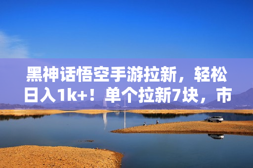 黑神话悟空手游拉新，轻松日入1k+！单个拉新7块，市场空白！