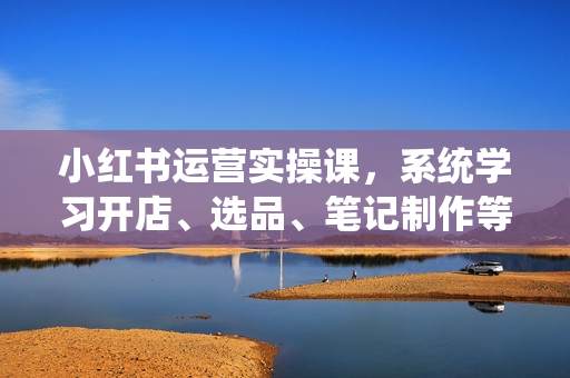 小红书运营实操课，系统学习开店、选品、笔记制作等技巧，打造爆款商品