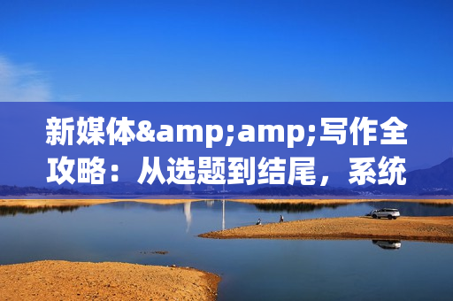 新媒体&amp;写作全攻略：从选题到结尾，系统性提升写作能力，打造爆款文章