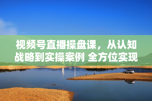 视频号直播操盘课，从认知战略到实操案例 全方位实现利润增长与势能提升