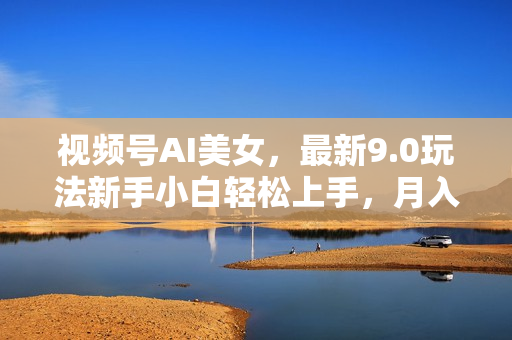 视频号AI美女，最新9.0玩法新手小白轻松上手，月入30000＋