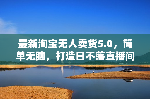 最新淘宝无人卖货5.0，简单无脑，打造日不落直播间，日躺赚1000+