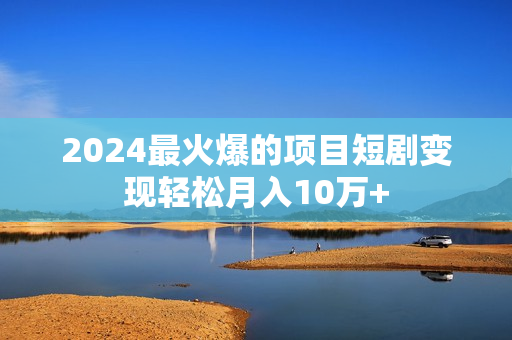 2024最火爆的项目短剧变现轻松月入10万+