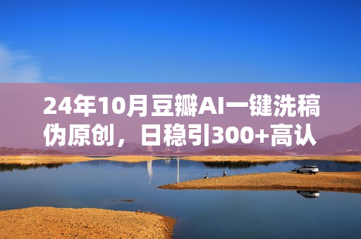 24年10月豆瓣AI一键洗稿伪原创，日稳引300+高认知创业粉，最新AI工具十