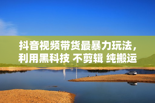 抖音视频带货最暴力玩法，利用黑科技 不剪辑 纯搬运，小白也能爆单，单