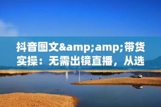 抖音图文&amp;带货实操：无需出镜直播，从选品到开单，掌握短视频带货秘诀