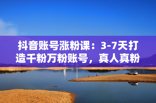 抖音账号涨粉课：3-7天打造千粉万粉账号，真人真粉价值高，实操月入3万+