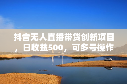 抖音无人直播带货创新项目，日收益500，可多号操作，轻松实现被动收入