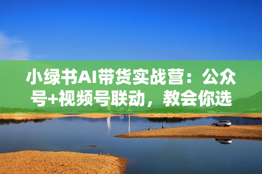 小绿书AI带货实战营：公众号+视频号联动，教会你选品带货，助力副业增收
