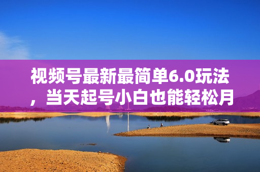 视频号最新最简单6.0玩法，当天起号小白也能轻松月入30000+