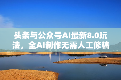 头条与公众号AI最新8.0玩法，全AI制作无需人工修稿，一个标题生成文章