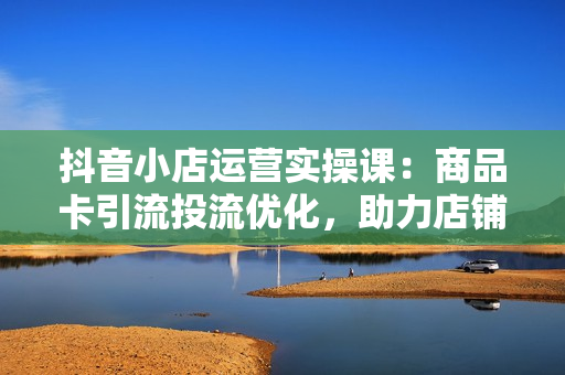抖音小店运营实操课：商品卡引流投流优化，助力店铺流量暴增