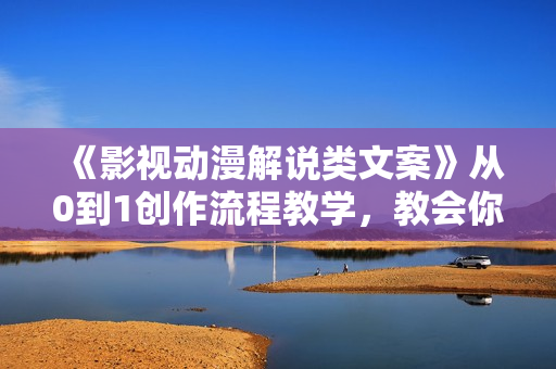 《影视动漫解说类文案》从0到1创作流程教学，教会你如何入手文案