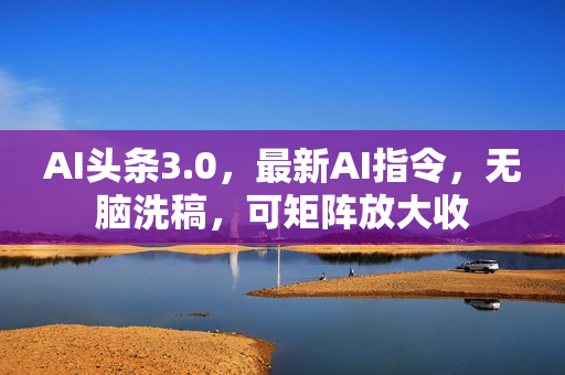 AI头条3.0，最新AI指令，无脑洗稿，可矩阵放大收