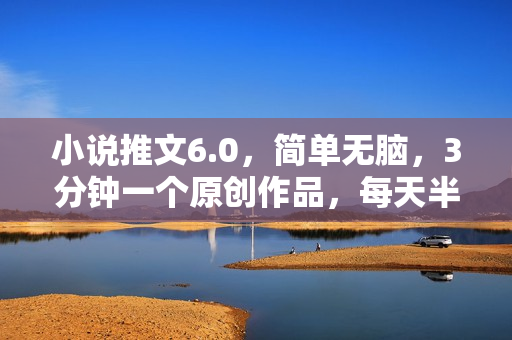 小说推文6.0，简单无脑，3分钟一个原创作品，每天半小时，日入300-1000