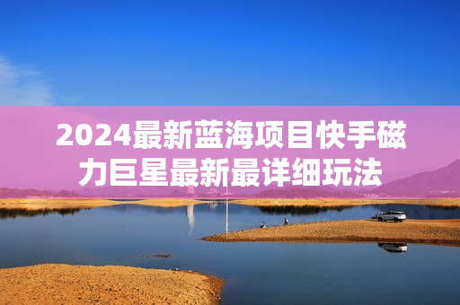 2024最新蓝海项目快手磁力巨星最新最详细玩法