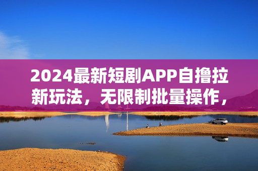 2024最新短剧APP自撸拉新玩法，无限制批量操作，轻松日入1000+